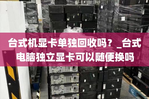 台式机显卡单独回收吗？_台式电脑独立显卡可以随便换吗