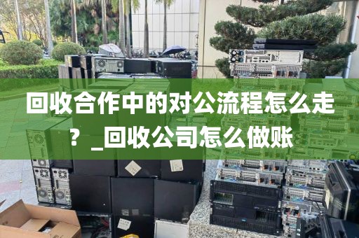 回收合作中的对公流程怎么走？_回收公司怎么做账