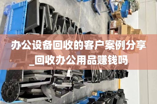办公设备回收的客户案例分享_回收办公用品赚钱吗
