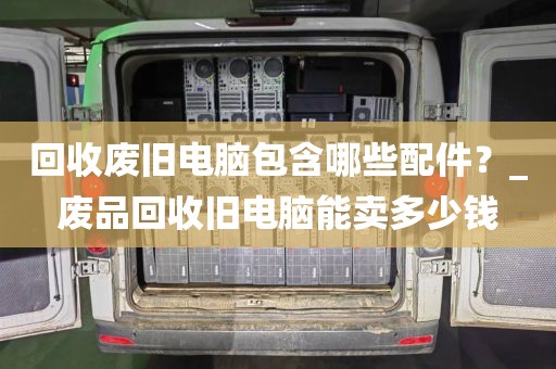 回收废旧电脑包含哪些配件？_废品回收旧电脑能卖多少钱