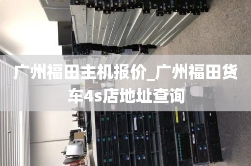 广州福田主机报价_广州福田货车4s店地址查询