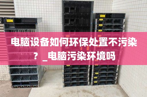 电脑设备如何环保处置不污染？_电脑污染环境吗
