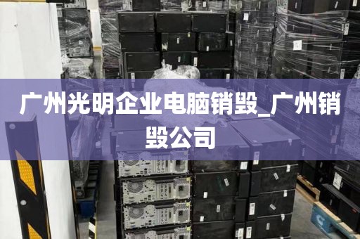广州光明企业电脑销毁_广州销毁公司