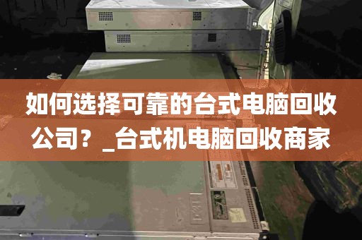 如何选择可靠的台式电脑回收公司？_台式机电脑回收商家