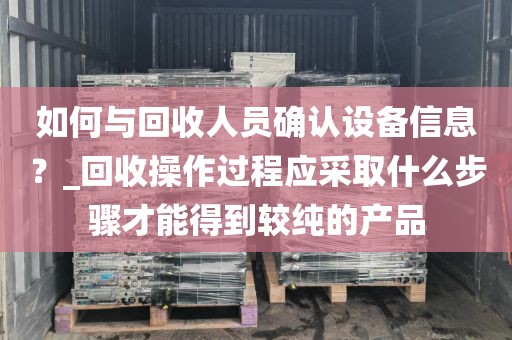 如何与回收人员确认设备信息？_回收操作过程应采取什么步骤才能得到较纯的产品