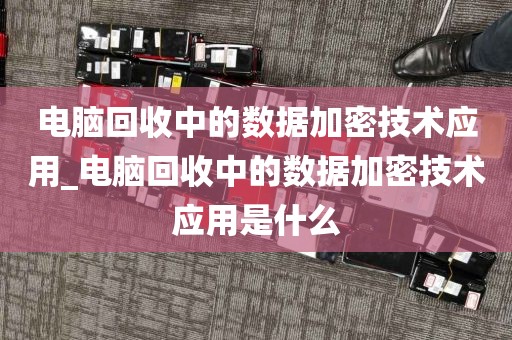 电脑回收中的数据加密技术应用_电脑回收中的数据加密技术应用是什么
