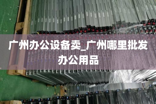 广州办公设备卖_广州哪里批发办公用品