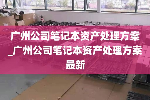 广州公司笔记本资产处理方案_广州公司笔记本资产处理方案最新