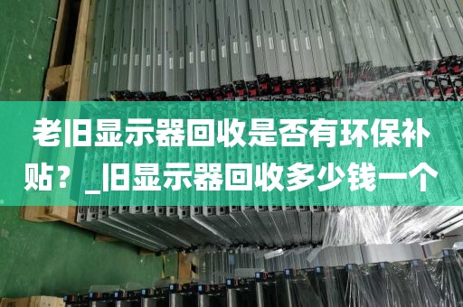 老旧显示器回收是否有环保补贴？_旧显示器回收多少钱一个