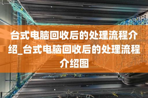 台式电脑回收后的处理流程介绍_台式电脑回收后的处理流程介绍图