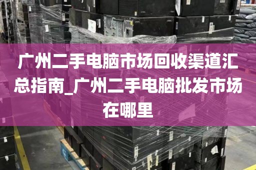 广州二手电脑市场回收渠道汇总指南_广州二手电脑批发市场在哪里