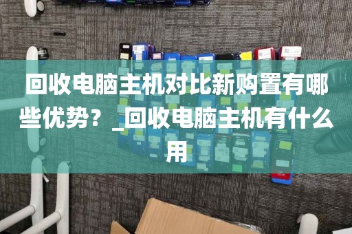 回收电脑主机对比新购置有哪些优势？_回收电脑主机有什么用