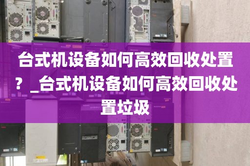 台式机设备如何高效回收处置？_台式机设备如何高效回收处置垃圾