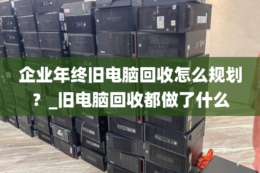 企业年终旧电脑回收怎么规划？_旧电脑回收都做了什么