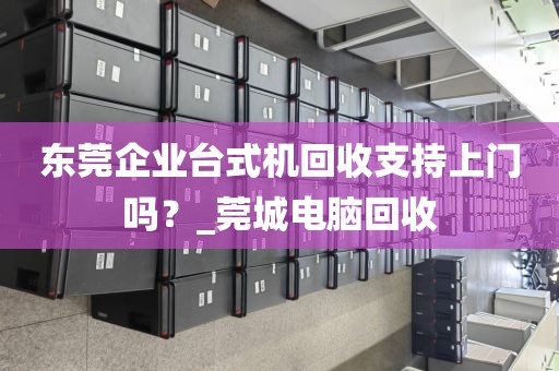 东莞企业台式机回收支持上门吗？_莞城电脑回收