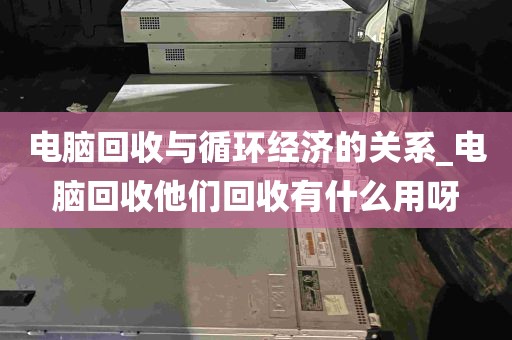 电脑回收与循环经济的关系_电脑回收他们回收有什么用呀