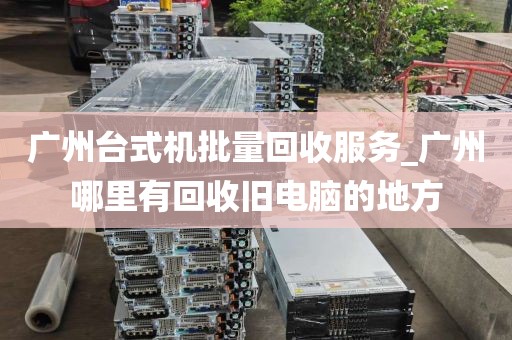 广州台式机批量回收服务_广州哪里有回收旧电脑的地方