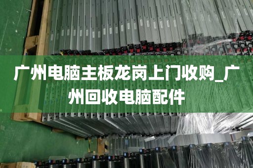 广州电脑主板龙岗上门收购_广州回收电脑配件