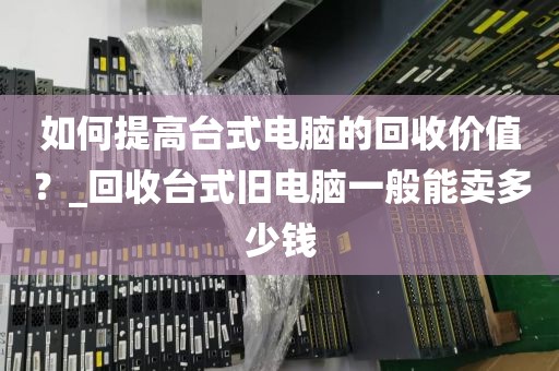 如何提高台式电脑的回收价值？_回收台式旧电脑一般能卖多少钱