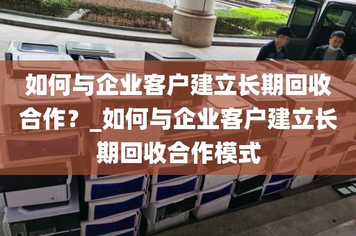 如何与企业客户建立长期回收合作？_如何与企业客户建立长期回收合作模式