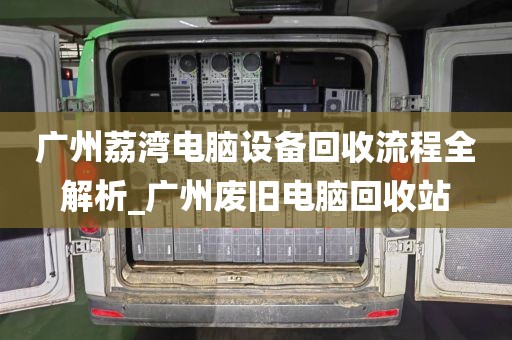广州荔湾电脑设备回收流程全解析_广州废旧电脑回收站