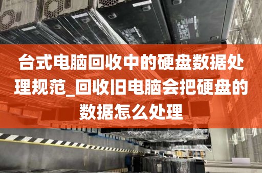 台式电脑回收中的硬盘数据处理规范_回收旧电脑会把硬盘的数据怎么处理