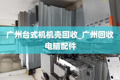广州台式机机壳回收_广州回收电脑配件