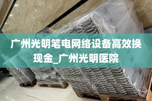 广州光明笔电网络设备高效换现金_广州光明医院