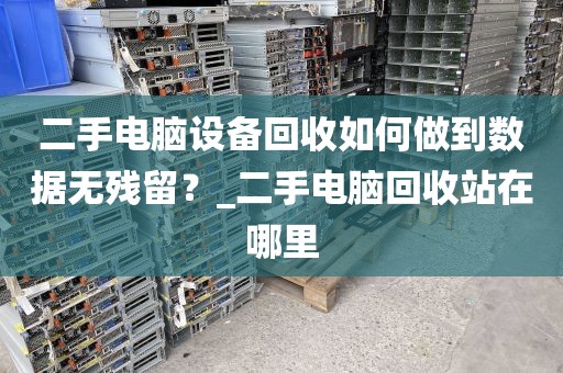 二手电脑设备回收如何做到数据无残留？_二手电脑回收站在哪里
