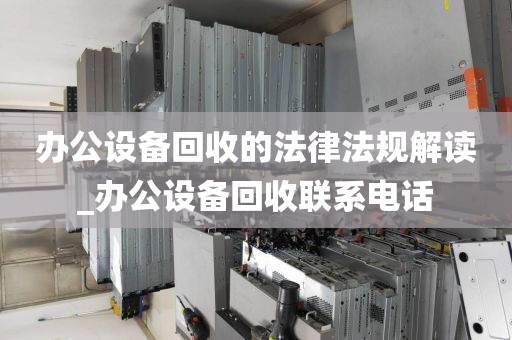 办公设备回收的法律法规解读_办公设备回收联系电话