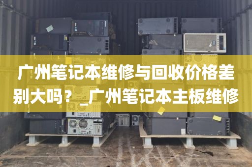 广州笔记本维修与回收价格差别大吗？_广州笔记本主板维修