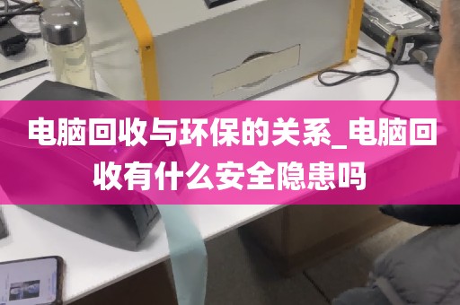 电脑回收与环保的关系_电脑回收有什么安全隐患吗