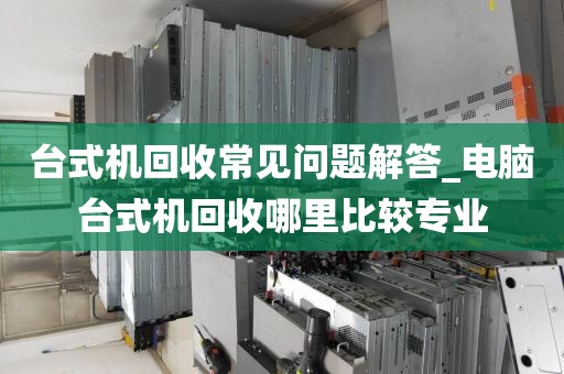 台式机回收常见问题解答_电脑台式机回收哪里比较专业