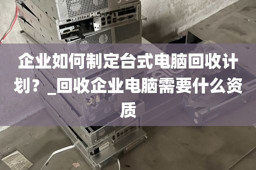 企业如何制定台式电脑回收计划？_回收企业电脑需要什么资质