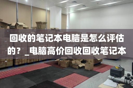 回收的笔记本电脑是怎么评估的？_电脑高价回收回收笔记本