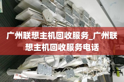 广州联想主机回收服务_广州联想主机回收服务电话