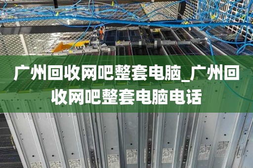 广州回收网吧整套电脑_广州回收网吧整套电脑电话