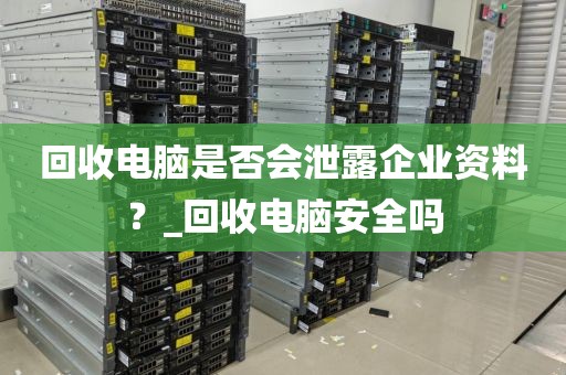 回收电脑是否会泄露企业资料？_回收电脑安全吗
