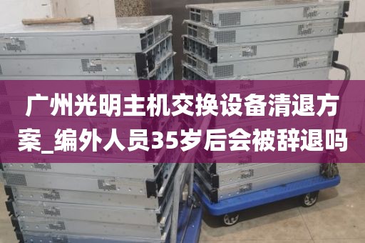 广州光明主机交换设备清退方案_编外人员35岁后会被辞退吗