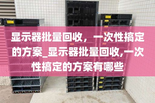 显示器批量回收，一次性搞定的方案_显示器批量回收,一次性搞定的方案有哪些