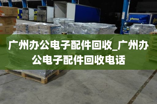 广州办公电子配件回收_广州办公电子配件回收电话