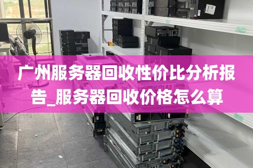 广州服务器回收性价比分析报告_服务器回收价格怎么算