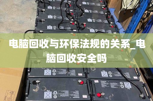 电脑回收与环保法规的关系_电脑回收安全吗