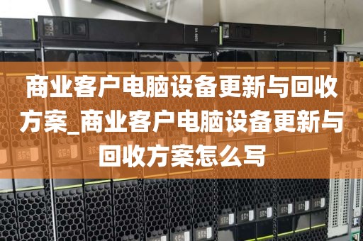 商业客户电脑设备更新与回收方案_商业客户电脑设备更新与回收方案怎么写