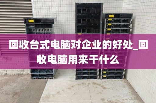 回收台式电脑对企业的好处_回收电脑用来干什么