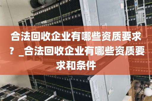 合法回收企业有哪些资质要求？_合法回收企业有哪些资质要求和条件