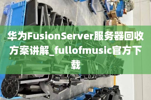华为FusionServer服务器回收方案讲解_fullofmusic官方下载