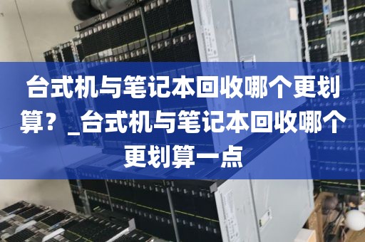 台式机与笔记本回收哪个更划算？_台式机与笔记本回收哪个更划算一点