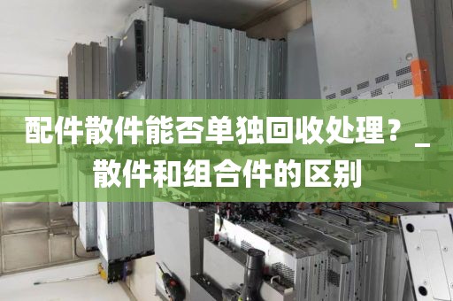 配件散件能否单独回收处理？_散件和组合件的区别