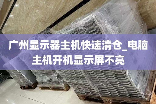 广州显示器主机快速清仓_电脑主机开机显示屏不亮
